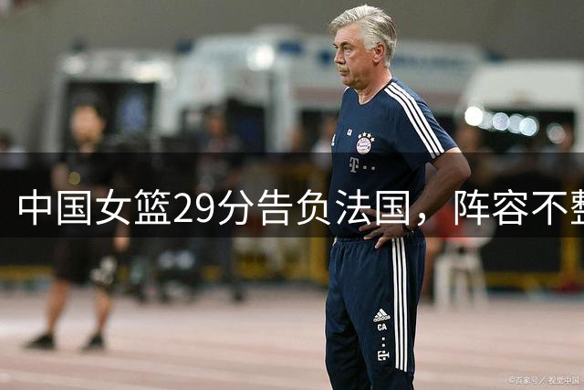 中国女篮29分告负法国，阵容不整致困局