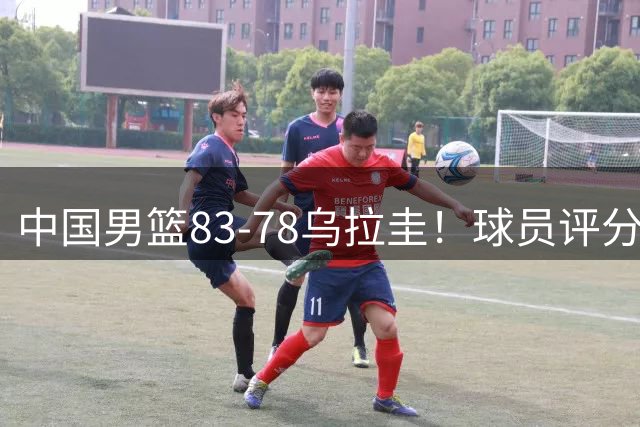中国男篮83-78乌拉圭！球员评分：4人满分，3人良好，2人勉强合格