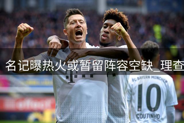 名记曝热火或暂留阵容空缺 理查兹底薪加盟有望