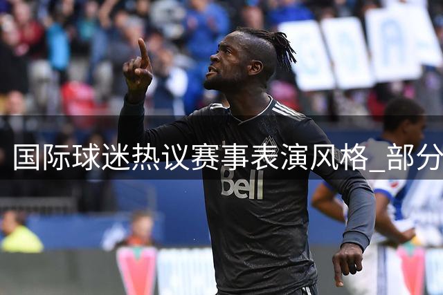 国际球迷热议赛事表演风格 部分言论引发外貌争议