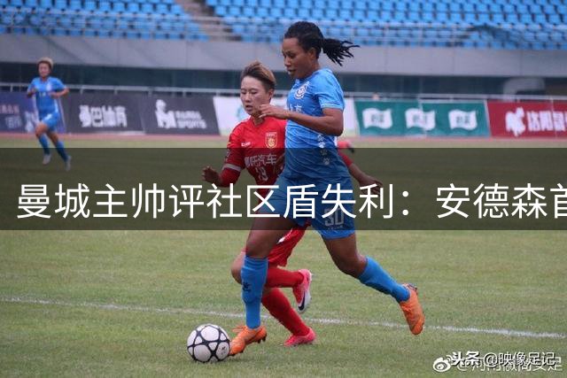 曼城主帅评社区盾失利：安德森首秀亮眼但开局不利