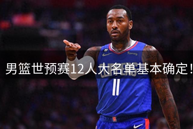 男篮世预赛12人大名单基本确定！胡明轩杨瀚森领衔，崔永熙程帅澎出局