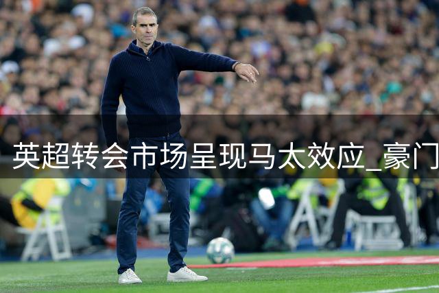 英超转会市场呈现马太效应 豪门与中游球队分化加剧