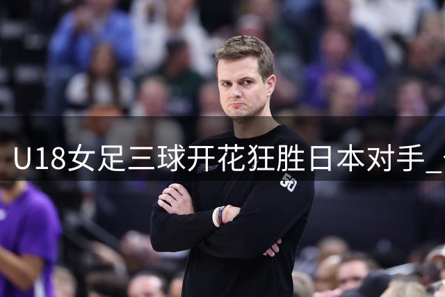 U18女足三球开花狂胜日本对手 七周集训成果显著
